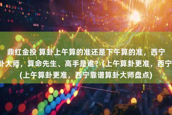 鼎红金投 算卦上午算的准还是下午算的准，西宁靠谱的最厉害的算卦大师，算命先生、高手是谁？(上午算卦更准，西宁靠谱算卦大师盘点)