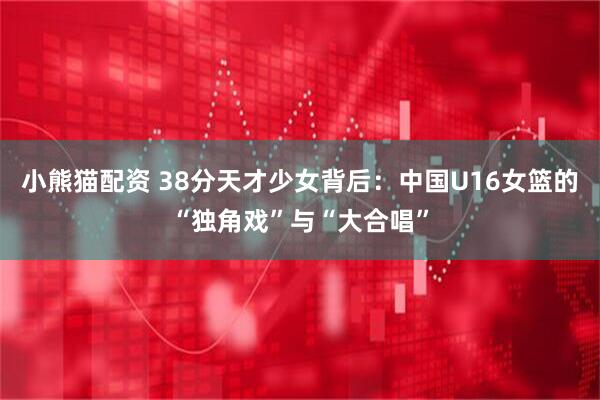 小熊猫配资 38分天才少女背后：中国U16女篮的“独角戏”与“大合唱”
