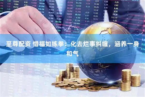 至尊配资 惜福如练拳：化去烂事纠缠，涵养一身和气