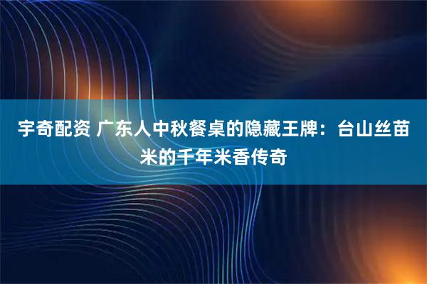 宇奇配资 广东人中秋餐桌的隐藏王牌：台山丝苗米的千年米香传奇