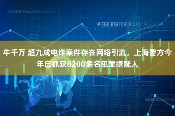牛千万 超九成电诈案件存在网络引流，上海警方今年已抓获8200多名犯罪嫌疑人
