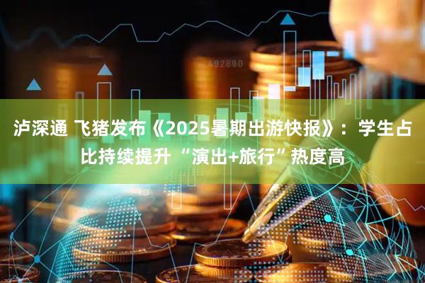 泸深通 飞猪发布《2025暑期出游快报》：学生占比持续提升 “演出+旅行”热度高