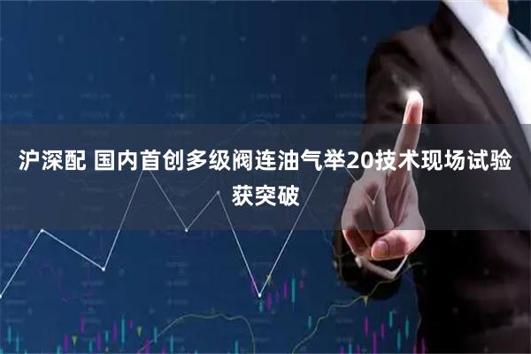 沪深配 国内首创多级阀连油气举20技术现场试验获突破
