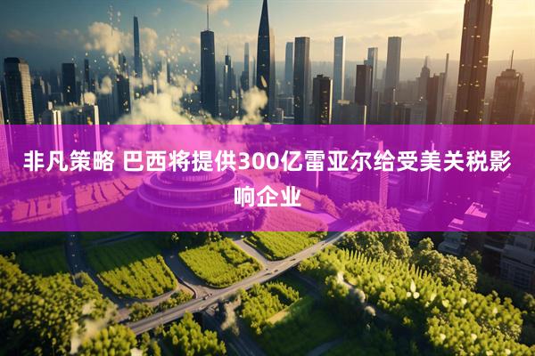 非凡策略 巴西将提供300亿雷亚尔给受美关税影响企业