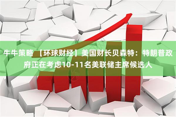 牛牛策略 【环球财经】美国财长贝森特：特朗普政府正在考虑10-11名美联储主席候选人