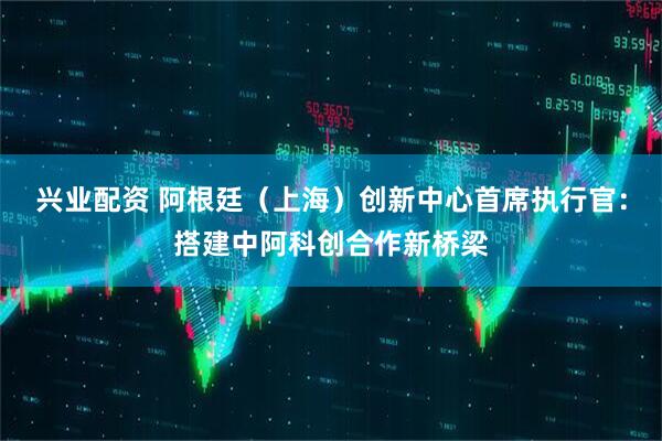 兴业配资 阿根廷（上海）创新中心首席执行官：搭建中阿科创合作新桥梁