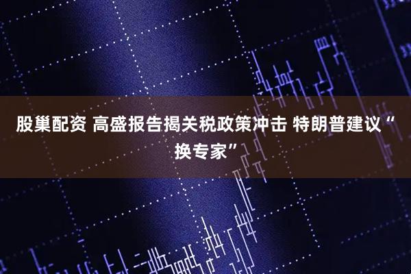 股巢配资 高盛报告揭关税政策冲击 特朗普建议“换专家”