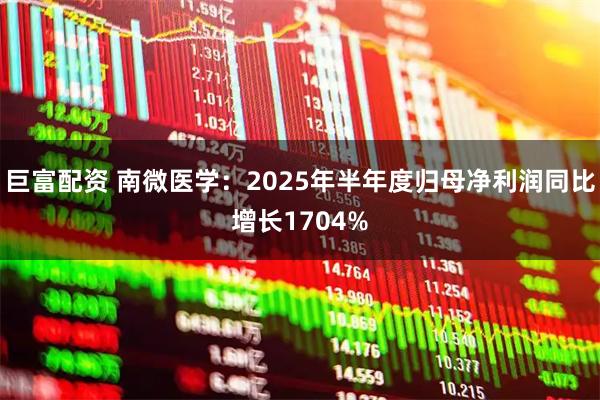 巨富配资 南微医学：2025年半年度归母净利润同比增长1704%
