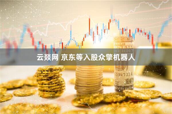 云燚网 京东等入股众擎机器人