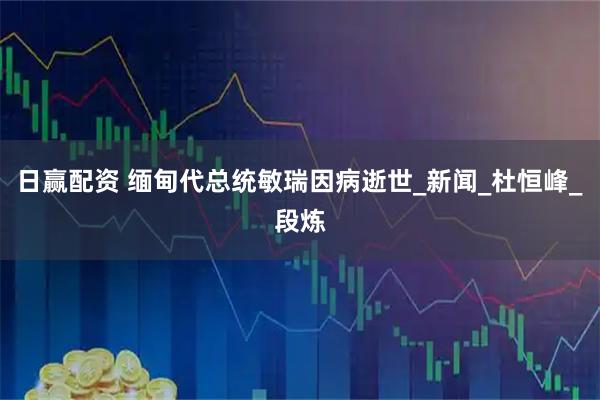 日赢配资 缅甸代总统敏瑞因病逝世_新闻_杜恒峰_段炼
