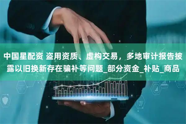 中国星配资 盗用资质、虚构交易，多地审计报告披露以旧换新存在骗补等问题_部分资金_补贴_商品