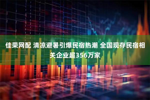 佳荣网配 清凉避暑引爆民宿热潮 全国现存民宿相关企业超356万家