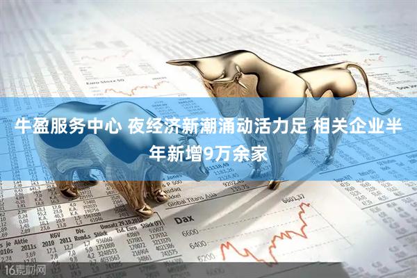 牛盈服务中心 夜经济新潮涌动活力足 相关企业半年新增9万余家