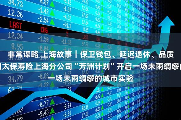 非常谋略 上海故事|保卫钱包、延迟退休、品质养老:中国太保寿险上海分公司“芳洲计划”开启一场未雨绸缪的城市实验