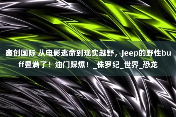 鑫创国际 从电影逃命到现实越野,Jeep的野性buff叠满了!油门踩爆!_侏罗纪_世界_恐龙