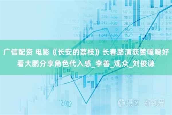 广信配资 电影《长安的荔枝》长春路演获赞嘎嘎好看大鹏分享角色代入感_李善_观众_刘俊谦