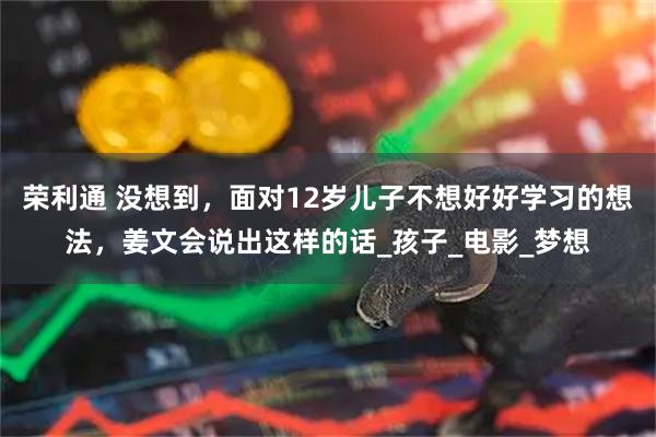 荣利通 没想到，面对12岁儿子不想好好学习的想法，姜文会说出这样的话_孩子_电影_梦想