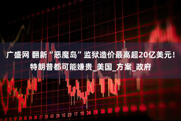广盛网 翻新“恶魔岛”监狱造价最高超20亿美元！特朗普都可能嫌贵_美国_方案_政府