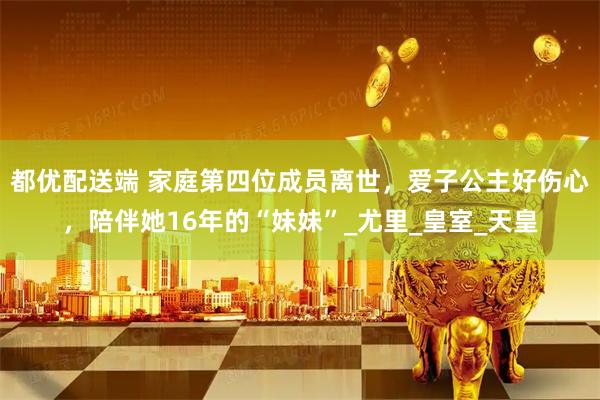 都优配送端 家庭第四位成员离世，爱子公主好伤心，陪伴她16年的“妹妹”_尤里_皇室_天皇