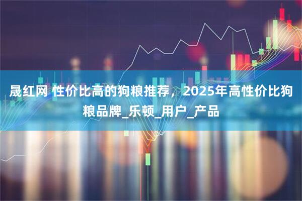 晟红网 性价比高的狗粮推荐，2025年高性价比狗粮品牌_乐顿_用户_产品
