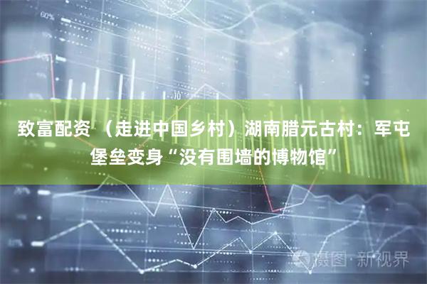 致富配资 （走进中国乡村）湖南腊元古村：军屯堡垒变身“没有围墙的博物馆”