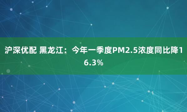 沪深优配 黑龙江：今年一季度PM2.5浓度同比降16.3%