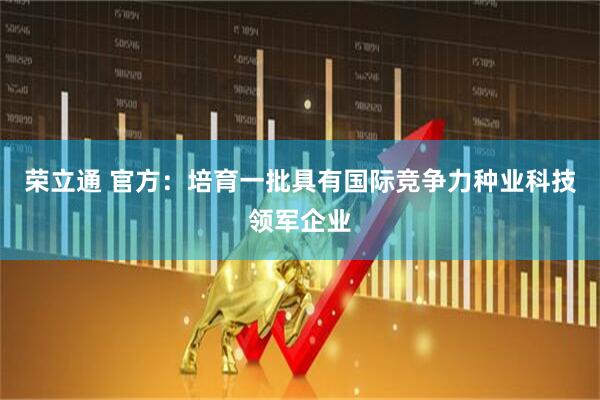 荣立通 官方：培育一批具有国际竞争力种业科技领军企业