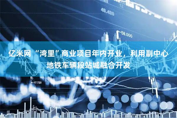亿米网 “湾里”商业项目年内开业，利用副中心地铁车辆段站城融合开发
