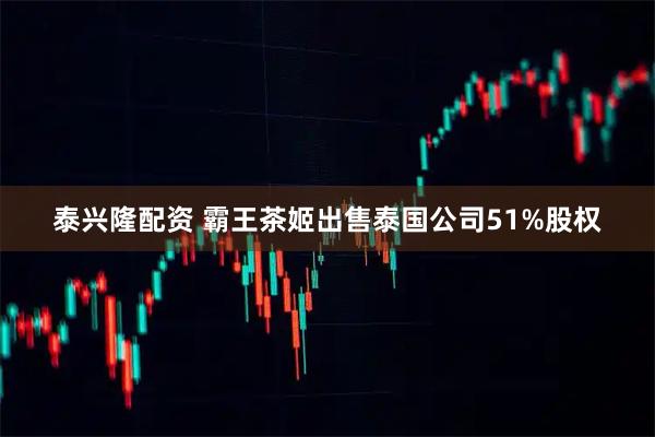 泰兴隆配资 霸王茶姬出售泰国公司51%股权