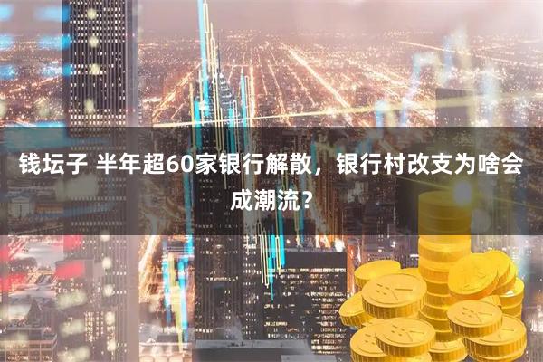 钱坛子 半年超60家银行解散,银行村改支为啥会成潮流?