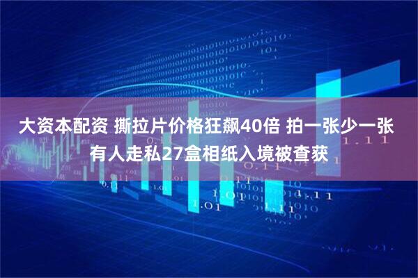 大资本配资 撕拉片价格狂飙40倍 拍一张少一张 有人走私27盒相纸入境被查获