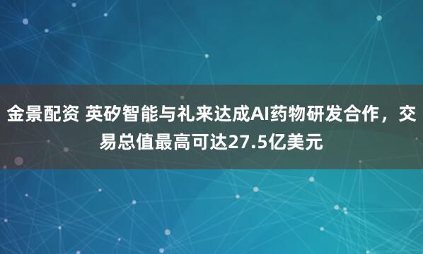 金景配资 英矽智能与礼来达成AI药物研发合作，交易总值最高可达27.5亿美元